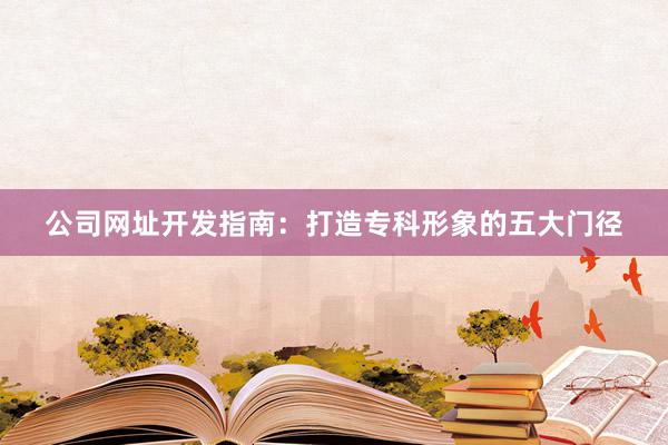 公司网址开发指南：打造专科形象的五大门径
